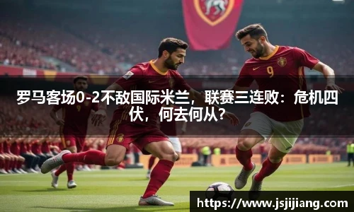 罗马客场0-2不敌国际米兰，联赛三连败：危机四伏，何去何从？