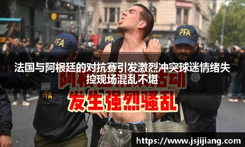 法国与阿根廷的对抗赛引发激烈冲突球迷情绪失控现场混乱不堪